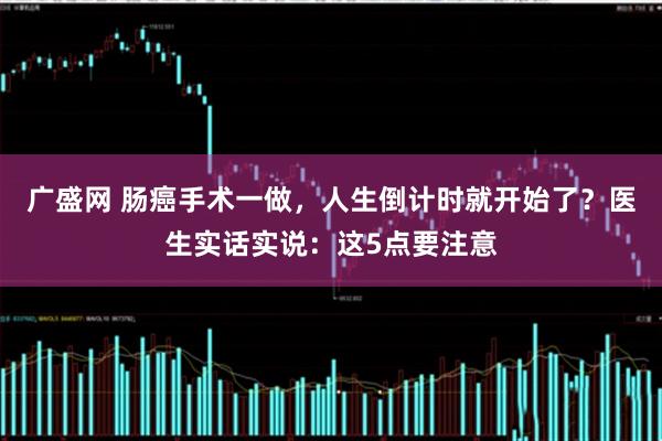 广盛网 肠癌手术一做，人生倒计时就开始了？医生实话实说：这5点要注意