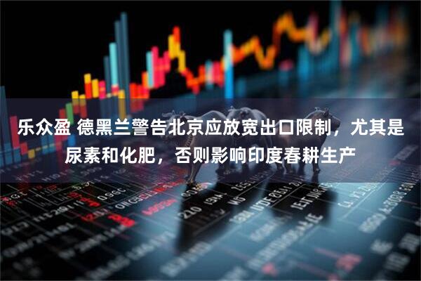 乐众盈 德黑兰警告北京应放宽出口限制，尤其是尿素和化肥，否则影响印度春耕生产