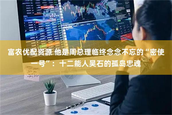 富农优配资源 他是周总理临终念念不忘的“密使一号”：十二能人吴石的孤岛忠魂