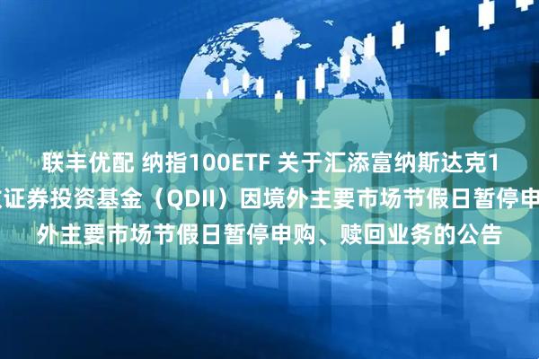 联丰优配 纳指100ETF 关于汇添富纳斯达克100交易型开放式指数证券投资基金（QDII）因境外主要市场节假日暂停申购、赎回业务的公告