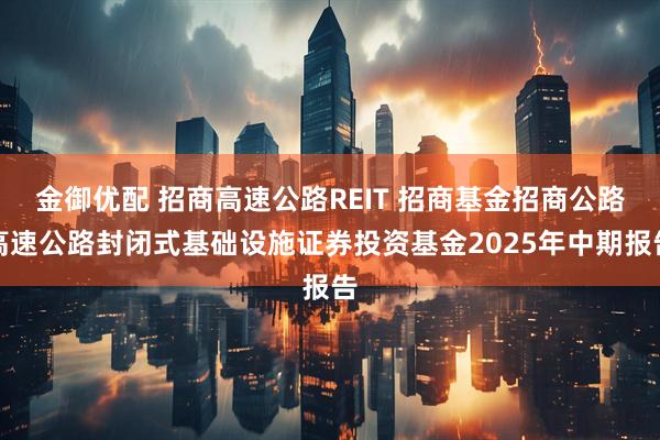 金御优配 招商高速公路REIT 招商基金招商公路高速公路封闭式基础设施证券投资基金2025年中期报告
