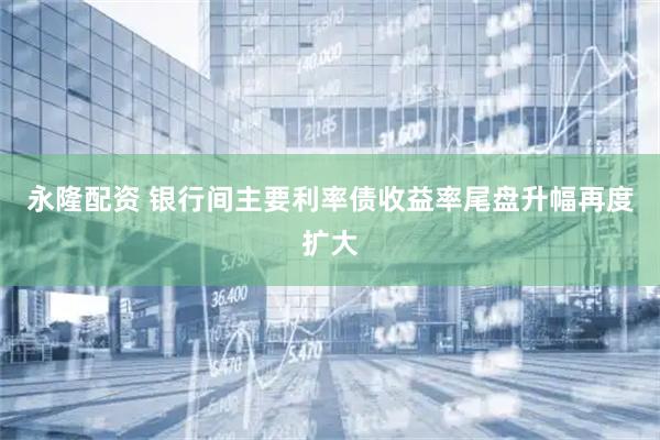 永隆配资 银行间主要利率债收益率尾盘升幅再度扩大