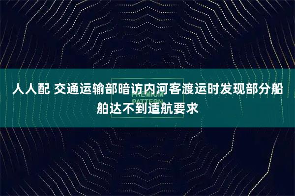 人人配 交通运输部暗访内河客渡运时发现部分船舶达不到适航要求