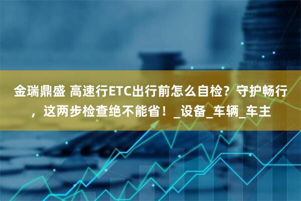 金瑞鼎盛 高速行ETC出行前怎么自检？守护畅行，这两步检查绝不能省！_设备_车辆_车主