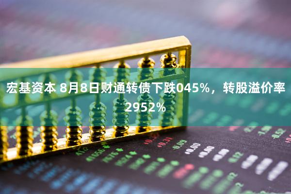 宏基资本 8月8日财通转债下跌045%，转股溢价率2952%