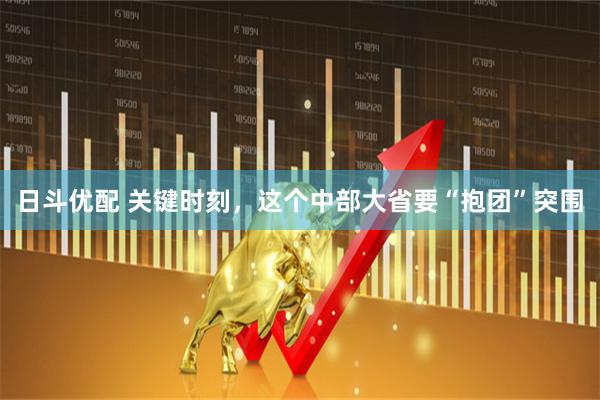 日斗优配 关键时刻，这个中部大省要“抱团”突围