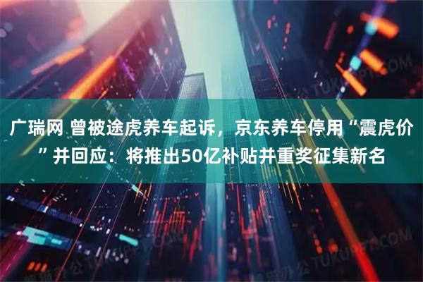 广瑞网 曾被途虎养车起诉，京东养车停用“震虎价”并回应：将推出50亿补贴并重奖征集新名