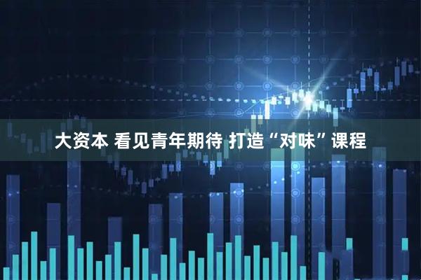 大资本 看见青年期待 打造“对味”课程
