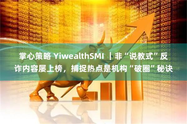 掌心策略 YiwealthSMI ｜非“说教式”反诈内容屡上榜，捕捉热点是机构“破圈”秘诀