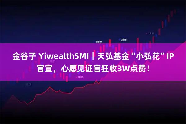 金谷子 YiwealthSMI｜天弘基金“小弘花”IP官宣，心愿见证官狂收3W点赞！