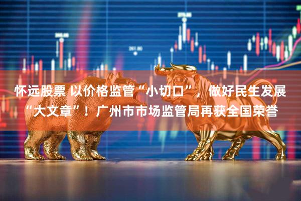 怀远股票 以价格监管“小切口”，做好民生发展“大文章”！广州市市场监管局再获全国荣誉