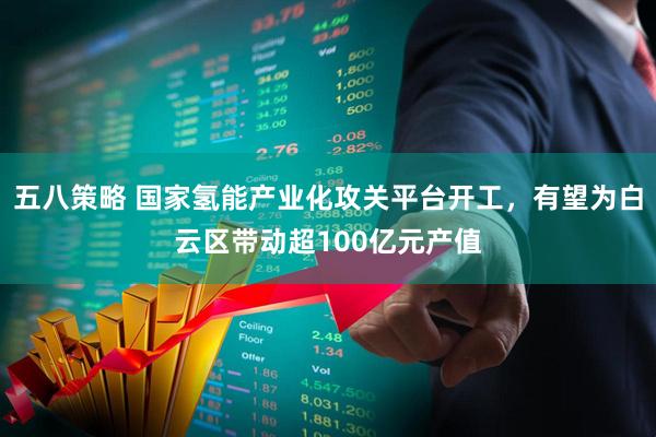 五八策略 国家氢能产业化攻关平台开工，有望为白云区带动超100亿元产值