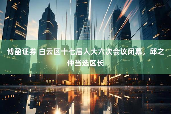 博盈证券 白云区十七届人大六次会议闭幕，邱之仲当选区长