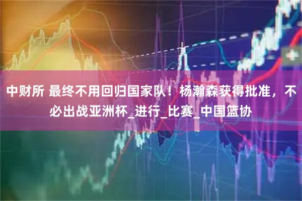 中财所 最终不用回归国家队！杨瀚森获得批准，不必出战亚洲杯_进行_比赛_中国篮协