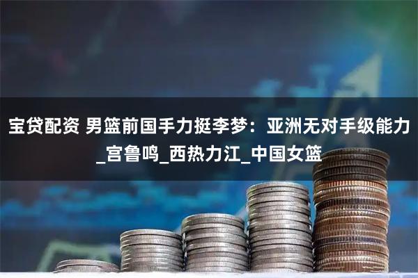 宝贷配资 男篮前国手力挺李梦：亚洲无对手级能力_宫鲁鸣_西热力江_中国女篮
