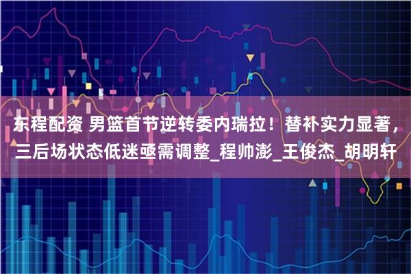 东程配资 男篮首节逆转委内瑞拉！替补实力显著，三后场状态低迷亟需调整_程帅澎_王俊杰_胡明轩