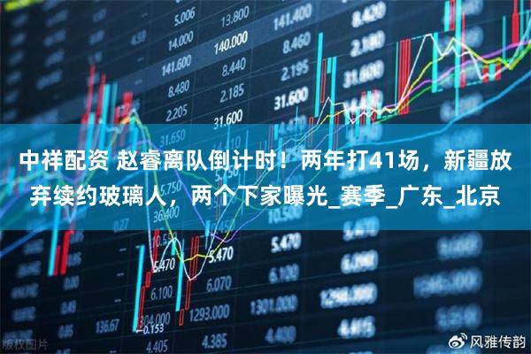 中祥配资 赵睿离队倒计时！两年打41场，新疆放弃续约玻璃人，两个下家曝光_赛季_广东_北京