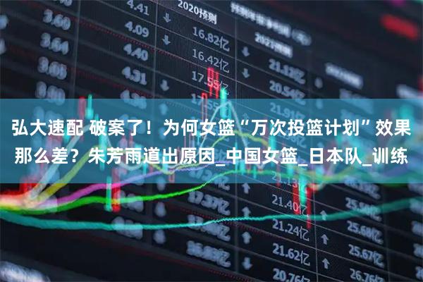 弘大速配 破案了！为何女篮“万次投篮计划”效果那么差？朱芳雨道出原因_中国女篮_日本队_训练