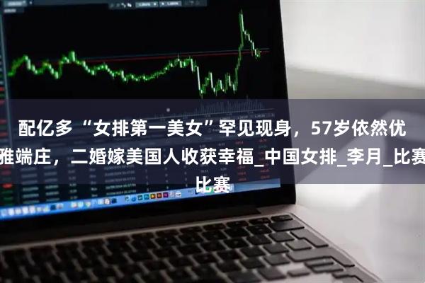 配亿多 “女排第一美女”罕见现身，57岁依然优雅端庄，二婚嫁美国人收获幸福_中国女排_李月_比赛