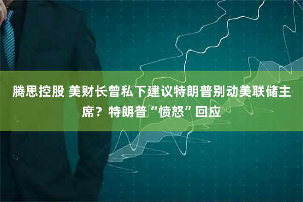 腾思控股 美财长曾私下建议特朗普别动美联储主席？特朗普“愤怒”回应