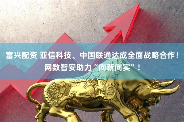 富兴配资 亚信科技、中国联通达成全面战略合作！网数智安助力“向新向实”！