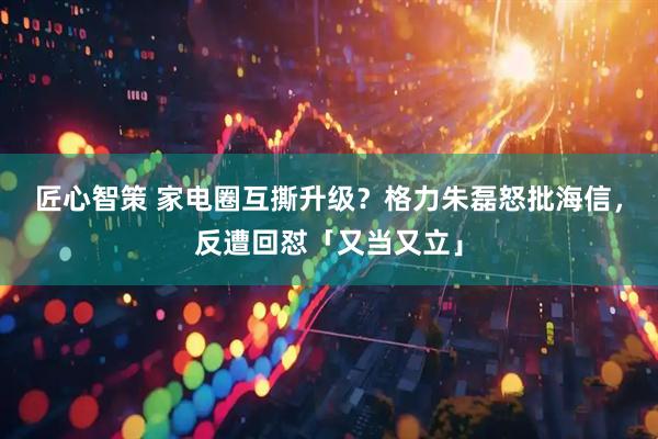 匠心智策 家电圈互撕升级？格力朱磊怒批海信，反遭回怼「又当又立」