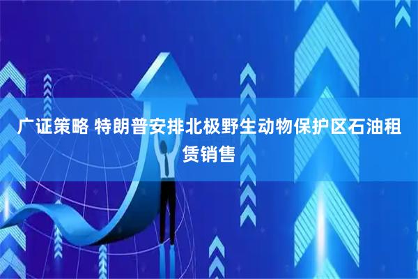 广证策略 特朗普安排北极野生动物保护区石油租赁销售