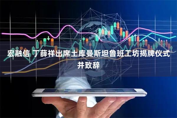 宏融信 丁薛祥出席土库曼斯坦鲁班工坊揭牌仪式并致辞