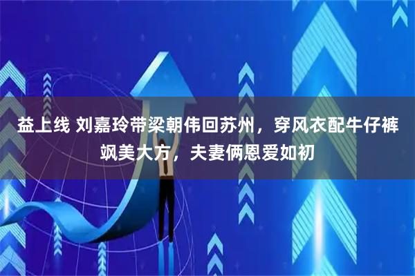 益上线 刘嘉玲带梁朝伟回苏州，穿风衣配牛仔裤飒美大方，夫妻俩恩爱如初