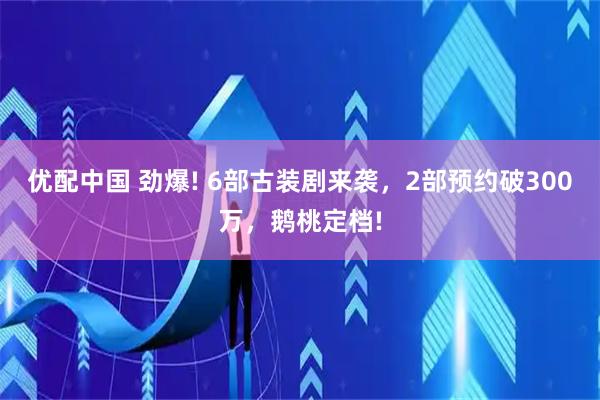 优配中国 劲爆! 6部古装剧来袭，2部预约破300万，鹅桃定档!