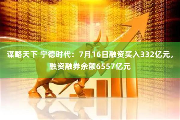 谋略天下 宁德时代：7月16日融资买入332亿元，融资融券余额6557亿元