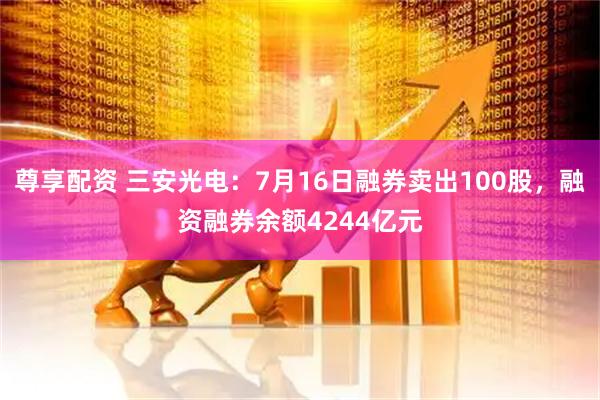 尊享配资 三安光电：7月16日融券卖出100股，融资融券余额4244亿元